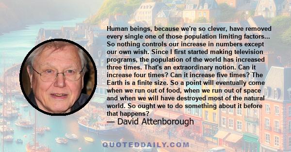 Human beings, because we're so clever, have removed every single one of those population limiting factors... So nothing controls our increase in numbers except our own wish. Since I first started making television