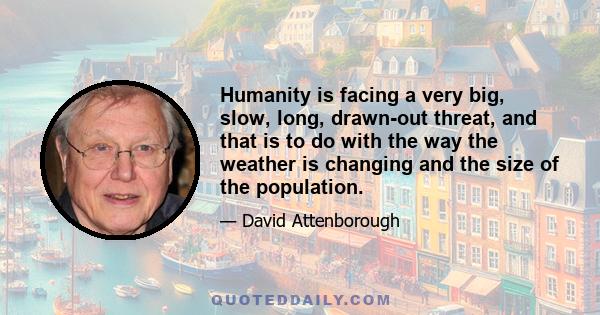 Humanity is facing a very big, slow, long, drawn-out threat, and that is to do with the way the weather is changing and the size of the population.