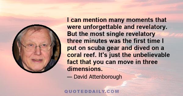 I can mention many moments that were unforgettable and revelatory. But the most single revelatory three minutes was the first time I put on scuba gear and dived on a coral reef. It's just the unbelievable fact that you