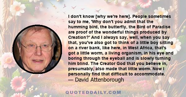 I don't know [why we're here]. People sometimes say to me, 'Why don't you admit that the humming bird, the butterfly, the Bird of Paradise are proof of the wonderful things produced by Creation?' And I always say, well, 