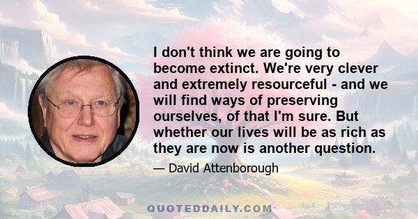 I don't think we are going to become extinct. We're very clever and extremely resourceful - and we will find ways of preserving ourselves, of that I'm sure. But whether our lives will be as rich as they are now is