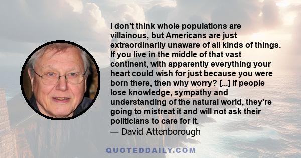 I don't think whole populations are villainous, but Americans are just extraordinarily unaware of all kinds of things. If you live in the middle of that vast continent, with apparently everything your heart could wish