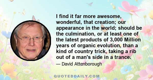 I find it far more awesome, wonderful, that creation; our appearance in the world; should be the culmination, or at least one of the latest products of 3,000 Million years of organic evolution, than a kind of country