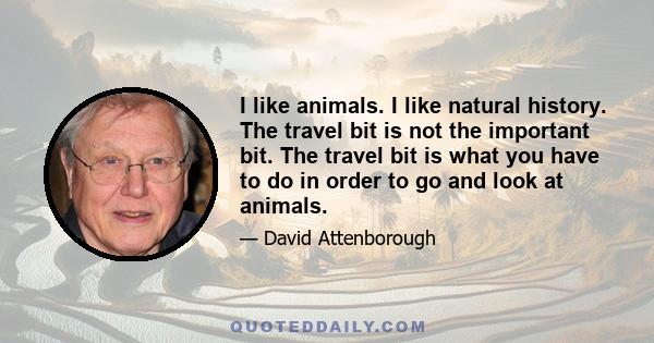 I like animals. I like natural history. The travel bit is not the important bit. The travel bit is what you have to do in order to go and look at animals.