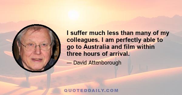 I suffer much less than many of my colleagues. I am perfectly able to go to Australia and film within three hours of arrival.