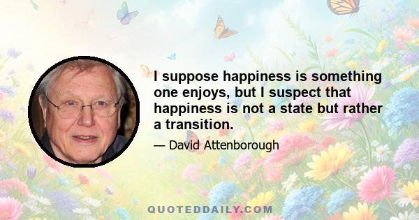 I suppose happiness is something one enjoys, but I suspect that happiness is not a state but rather a transition.