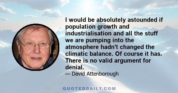 I would be absolutely astounded if population growth and industrialisation and all the stuff we are pumping into the atmosphere hadn't changed the climatic balance. Of course it has. There is no valid argument for