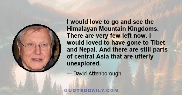 I would love to go and see the Himalayan Mountain Kingdoms. There are very few left now. I would loved to have gone to Tibet and Nepal. And there are still parts of central Asia that are utterly unexplored.