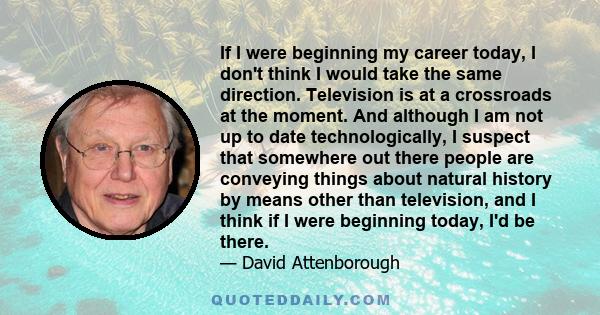 If I were beginning my career today, I don't think I would take the same direction. Television is at a crossroads at the moment. And although I am not up to date technologically, I suspect that somewhere out there