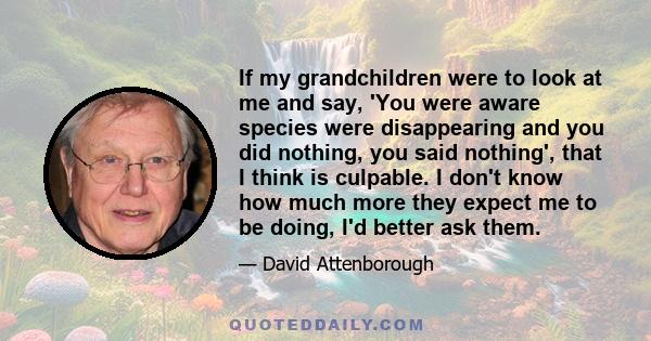 If my grandchildren were to look at me and say, 'You were aware species were disappearing and you did nothing, you said nothing', that I think is culpable. I don't know how much more they expect me to be doing, I'd