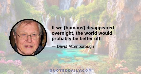 If we [humans] disappeared overnight, the world would probably be better off.