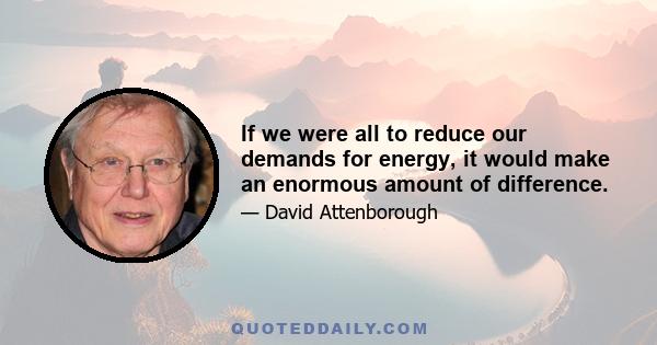 If we were all to reduce our demands for energy, it would make an enormous amount of difference.