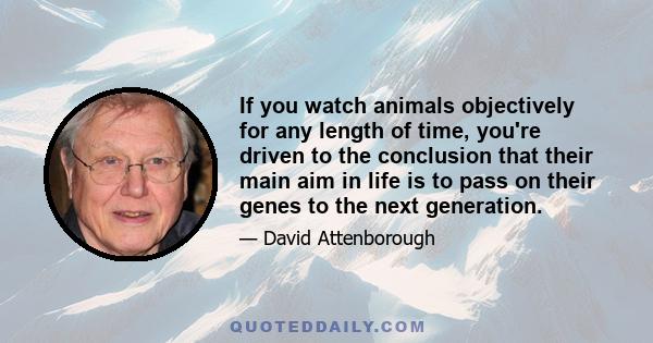 If you watch animals objectively for any length of time, you're driven to the conclusion that their main aim in life is to pass on their genes to the next generation.