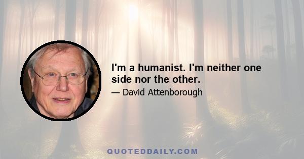 I'm a humanist. I'm neither one side nor the other.