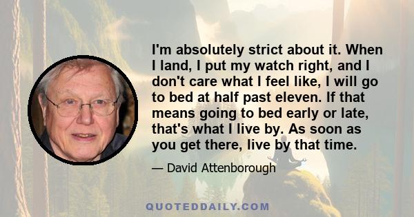 I'm absolutely strict about it. When I land, I put my watch right, and I don't care what I feel like, I will go to bed at half past eleven. If that means going to bed early or late, that's what I live by. As soon as you 