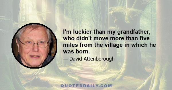 I'm luckier than my grandfather, who didn't move more than five miles from the village in which he was born.