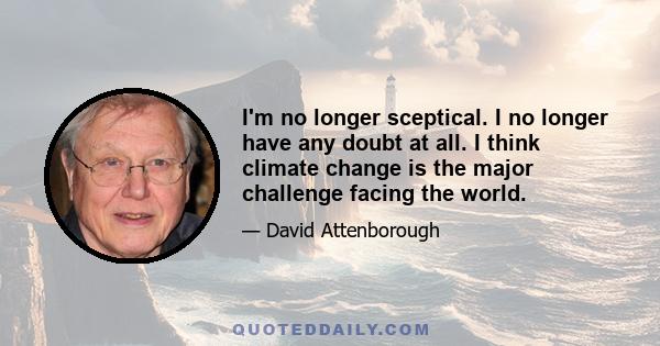 I'm no longer sceptical. I no longer have any doubt at all. I think climate change is the major challenge facing the world.