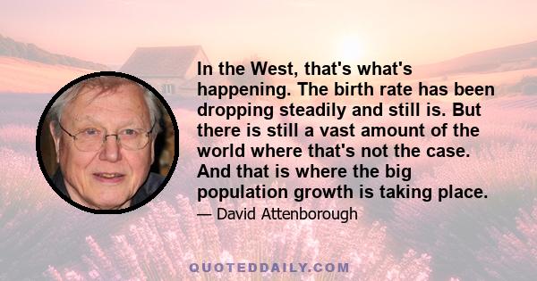 In the West, that's what's happening. The birth rate has been dropping steadily and still is. But there is still a vast amount of the world where that's not the case. And that is where the big population growth is