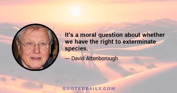 It's a moral question about whether we have the right to exterminate species.