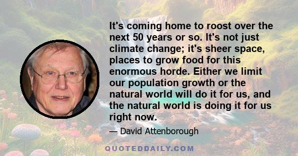 It's coming home to roost over the next 50 years or so. It's not just climate change; it's sheer space, places to grow food for this enormous horde. Either we limit our population growth or the natural world will do it