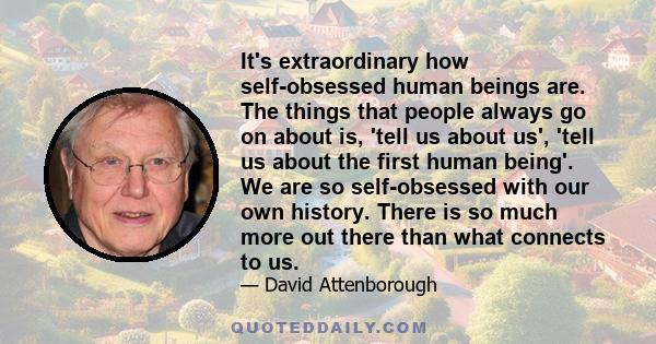 It's extraordinary how self-obsessed human beings are. The things that people always go on about is, 'tell us about us', 'tell us about the first human being'. We are so self-obsessed with our own history. There is so