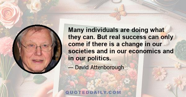 Many individuals are doing what they can. But real success can only come if there is a change in our societies and in our economics and in our politics.