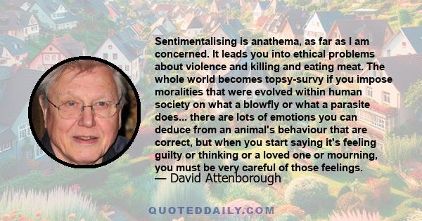 Sentimentalising is anathema, as far as I am concerned. It leads you into ethical problems about violence and killing and eating meat. The whole world becomes topsy-survy if you impose moralities that were evolved