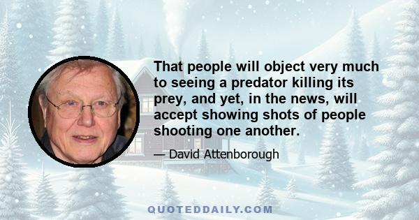 That people will object very much to seeing a predator killing its prey, and yet, in the news, will accept showing shots of people shooting one another.