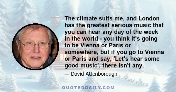 The climate suits me, and London has the greatest serious music that you can hear any day of the week in the world - you think it's going to be Vienna or Paris or somewhere, but if you go to Vienna or Paris and say,