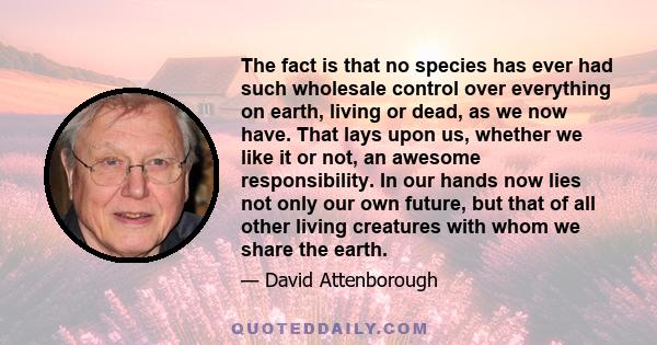 The fact is that no species has ever had such wholesale control over everything on earth, living or dead, as we now have. That lays upon us, whether we like it or not, an awesome responsibility. In our hands now lies