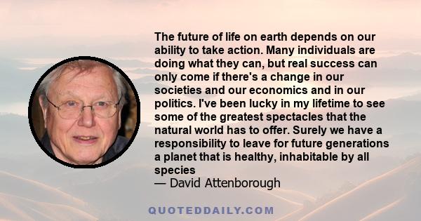 The future of life on earth depends on our ability to take action. Many individuals are doing what they can, but real success can only come if there's a change in our societies and our economics and in our politics.