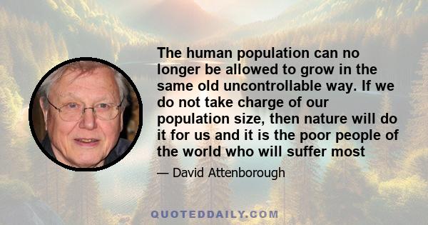 The human population can no longer be allowed to grow in the same old uncontrollable way. If we do not take charge of our population size, then nature will do it for us and it is the poor people of the world who will