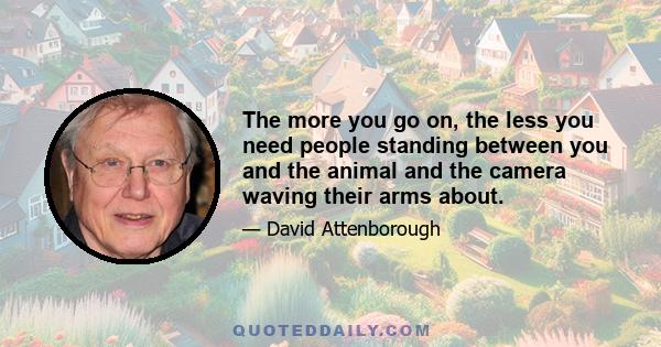 The more you go on, the less you need people standing between you and the animal and the camera waving their arms about.