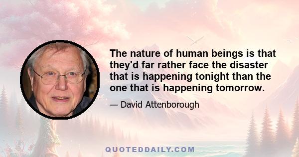 The nature of human beings is that they'd far rather face the disaster that is happening tonight than the one that is happening tomorrow.