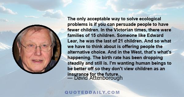 The only acceptable way to solve ecological problems is if you can persuade people to have fewer children. In the Victorian times, there were families of 15 children. Someone like Edward Lear, he was the last of 21