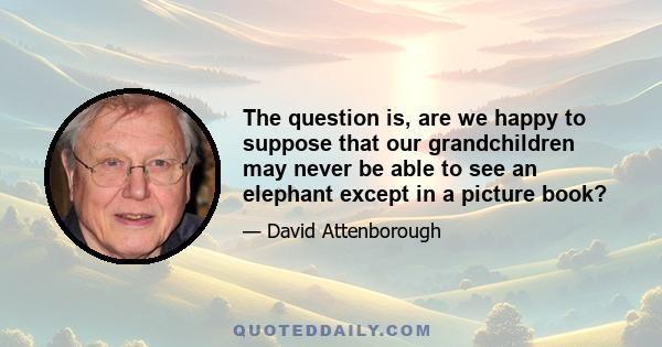 The question is, are we happy to suppose that our grandchildren may never be able to see an elephant except in a picture book?