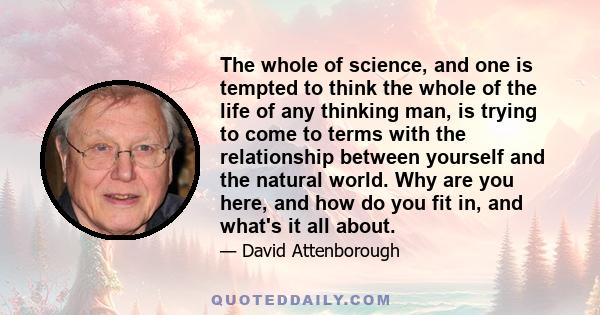 The whole of science, and one is tempted to think the whole of the life of any thinking man, is trying to come to terms with the relationship between yourself and the natural world. Why are you here, and how do you fit