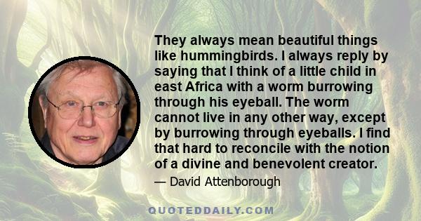 They always mean beautiful things like hummingbirds. I always reply by saying that I think of a little child in east Africa with a worm burrowing through his eyeball. The worm cannot live in any other way, except by