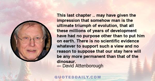 This last chapter .. may have given the impression that somehow man is the ultimate triumph of evolution, that all these millions of years of development have had no purpose other than to put him on earth. There is no