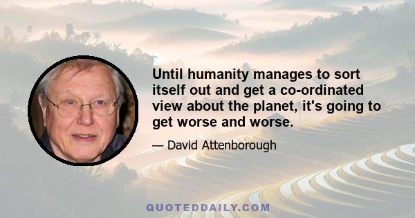 Until humanity manages to sort itself out and get a co-ordinated view about the planet, it's going to get worse and worse.