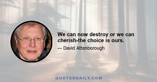 We can now destroy or we can cherish-the choice is ours.