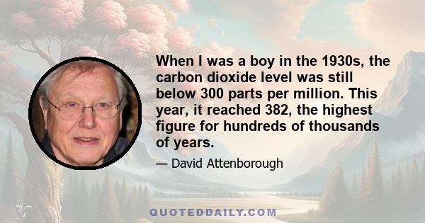 When I was a boy in the 1930s, the carbon dioxide level was still below 300 parts per million. This year, it reached 382, the highest figure for hundreds of thousands of years.