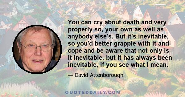 You can cry about death and very properly so, your own as well as anybody else's. But it's inevitable, so you'd better grapple with it and cope and be aware that not only is it inevitable, but it has always been