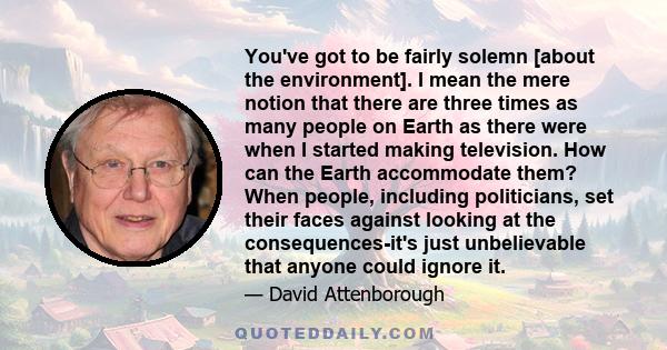 You've got to be fairly solemn [about the environment]. I mean the mere notion that there are three times as many people on Earth as there were when I started making television. How can the Earth accommodate them? When