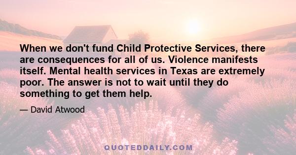 When we don't fund Child Protective Services, there are consequences for all of us. Violence manifests itself. Mental health services in Texas are extremely poor. The answer is not to wait until they do something to get 