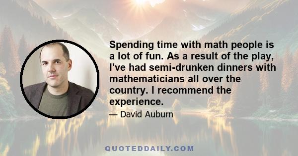 Spending time with math people is a lot of fun. As a result of the play, I've had semi-drunken dinners with mathematicians all over the country. I recommend the experience.