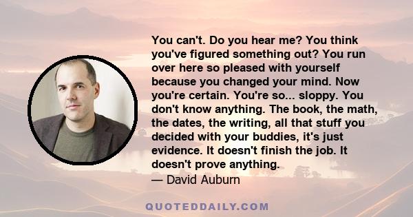 You can't. Do you hear me? You think you've figured something out? You run over here so pleased with yourself because you changed your mind. Now you're certain. You're so... sloppy. You don't know anything. The book,