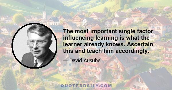 The most important single factor influencing learning is what the learner already knows. Ascertain this and teach him accordingly.