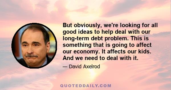 But obviously, we're looking for all good ideas to help deal with our long-term debt problem. This is something that is going to affect our economy. It affects our kids. And we need to deal with it.