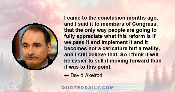 I came to the conclusion months ago, and I said it to members of Congress, that the only way people are going to fully appreciate what this reform is if we pass it and implement it and it becomes not a caricature but a